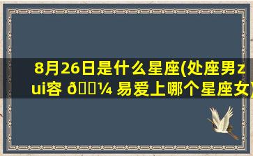 8月26日是什么星座(处座男zui
容 🌼 易爱上哪个星座女)